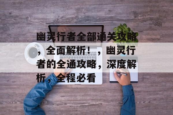幽灵行者全部通关攻略,全面解析!,幽灵行者的全通攻略,深度解析,全程必看 幽灵行者全部通关攻略,全面解析!,幽灵行者的全通攻略,深度解析,全程必看
