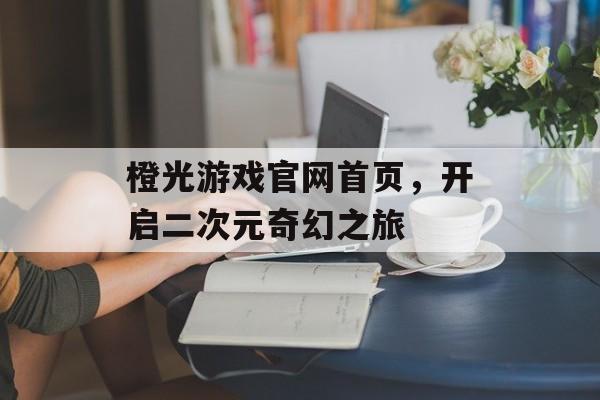 橙光游戏官网首页,开启二次元奇幻之旅 橙光游戏官网首页,开启二次元奇幻之旅