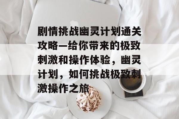 剧情挑战幽灵计划通关攻略—给你带来的极致刺激和操作体验,幽灵计划,如何挑战极致刺激操作之旅 剧情挑战幽灵计划通关攻略—给你带来的极致刺激和操作体验,幽灵计划,如何挑战极致刺激操作之旅