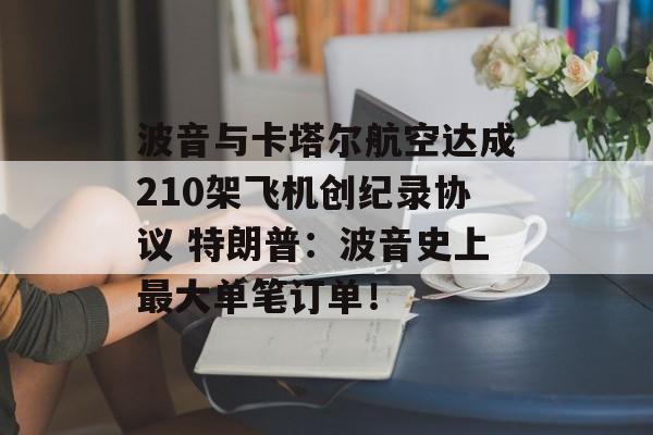 波音与卡塔尔航空达成210架飞机创纪录协议 特朗普:波音史上最大单笔订单! 波音与卡塔尔航空达成210架飞机创纪录协议 特朗普:波音史上最大单笔订单!