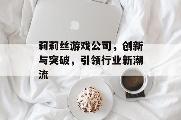 莉莉丝游戏公司,创新与突破,引领行业新潮流 莉莉丝游戏公司,创新与突破,引领行业新潮流