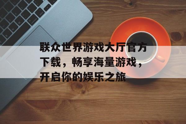 联众世界游戏大厅官方下载,畅享海量游戏,开启你的娱乐之旅 联众世界游戏大厅官方下载,畅享海量游戏,开启你的娱乐之旅