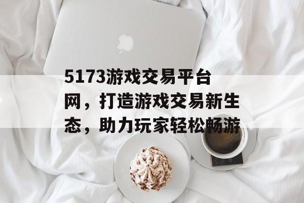 5173游戏交易平台网,打造游戏交易新生态,助力玩家轻松畅游 5173游戏交易平台网,打造游戏交易新生态,助力玩家轻松畅游