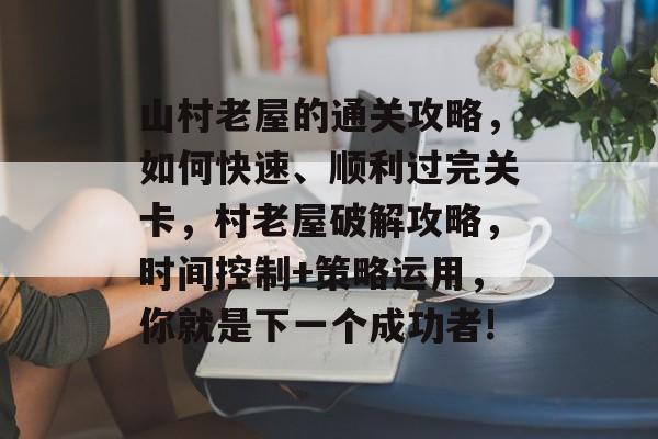 山村老屋的通关攻略,如何快速、顺利过完关卡,村老屋破解攻略,时间控制+策略运用,你就是下一个成功者! 山村老屋的通关攻略,如何快速、顺利过完关卡,村老屋破解攻略,时间控制+策略运用,你就是下一个成功者!