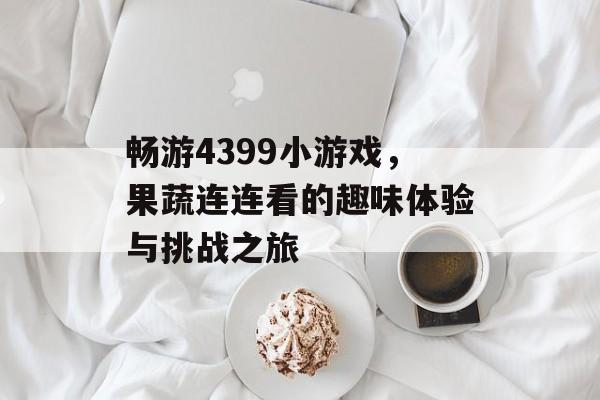 畅游4399小游戏，果蔬连连看的趣味体验与挑战之旅