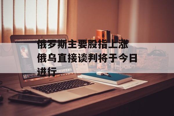 俄罗斯主要股指上涨 俄乌直接谈判将于今日进行