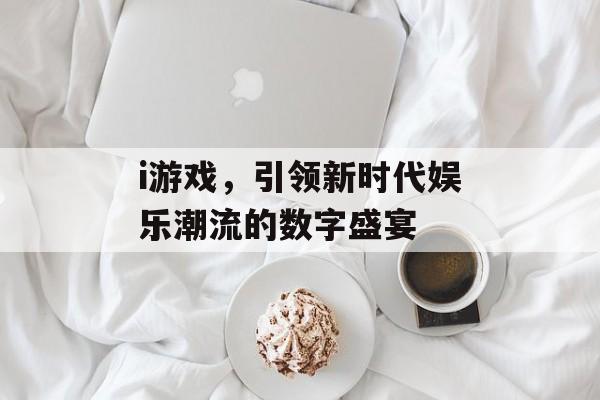 i游戏,引领新时代娱乐潮流的数字盛宴 i游戏,引领新时代娱乐潮流的数字盛宴