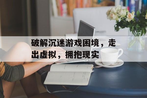 破解沉迷游戏困境,走出虚拟,拥抱现实 破解沉迷游戏困境,走出虚拟,拥抱现实