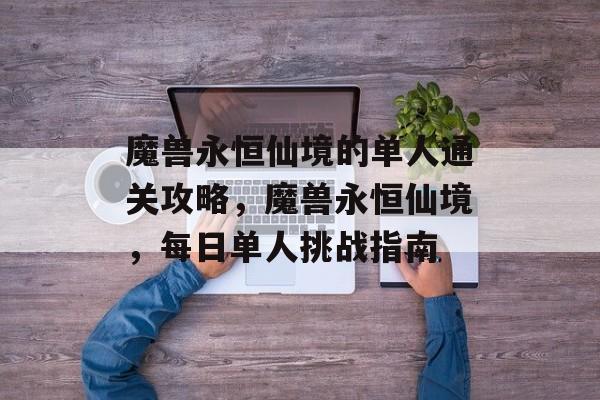 魔兽永恒仙境的单人通关攻略,魔兽永恒仙境,每日单人挑战指南 魔兽永恒仙境的单人通关攻略,魔兽永恒仙境,每日单人挑战指南
