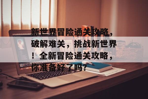 新世界冒险通关攻略,破解难关,挑战新世界!全新冒险通关攻略,你准备好了吗? 新世界冒险通关攻略,破解难关,挑战新世界!全新冒险通关攻略,你准备好了吗?