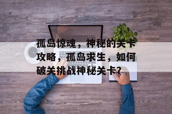 孤岛惊魂，神秘的关卡攻略，孤岛求生，如何破关挑战神秘关卡？