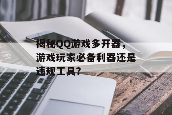 揭秘QQ游戏多开器，游戏玩家必备利器还是违规工具？