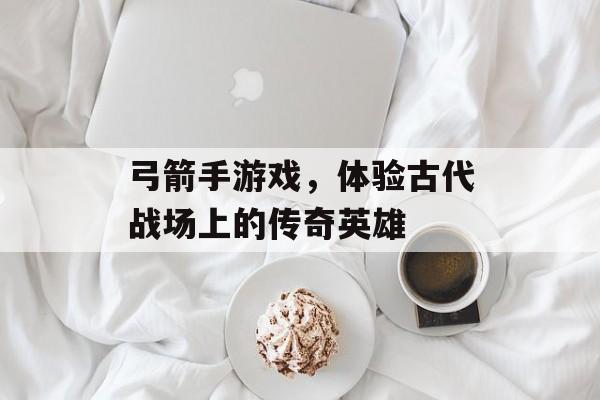 弓箭手游戏,体验古代战场上的传奇英雄 弓箭手游戏,体验古代战场上的传奇英雄