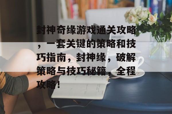 封神奇缘游戏通关攻略，一套关键的策略和技巧指南，封神缘，破解策略与技巧秘籍，全程攻略！