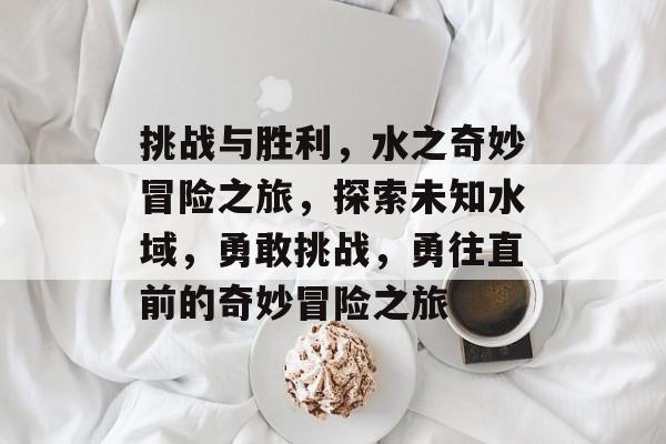 挑战与胜利,水之奇妙冒险之旅,探索未知水域,勇敢挑战,勇往直前的奇妙冒险之旅 挑战与胜利,水之奇妙冒险之旅,探索未知水域,勇敢挑战,勇往直前的奇妙冒险之旅