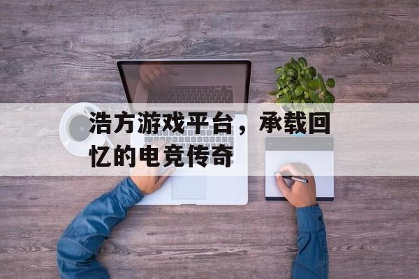 浩方游戏平台,承载回忆的电竞传奇 浩方游戏平台,承载回忆的电竞传奇