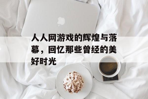人人网游戏的辉煌与落幕，回忆那些曾经的美好时光