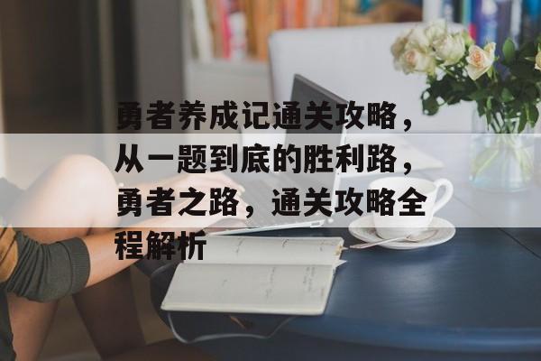 勇者养成记通关攻略,从一题到底的胜利路,勇者之路,通关攻略全程解析 勇者养成记通关攻略,从一题到底的胜利路,勇者之路,通关攻略全程解析