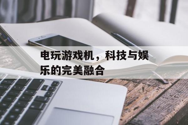 电玩游戏机,科技与娱乐的完美融合 电玩游戏机,科技与娱乐的完美融合