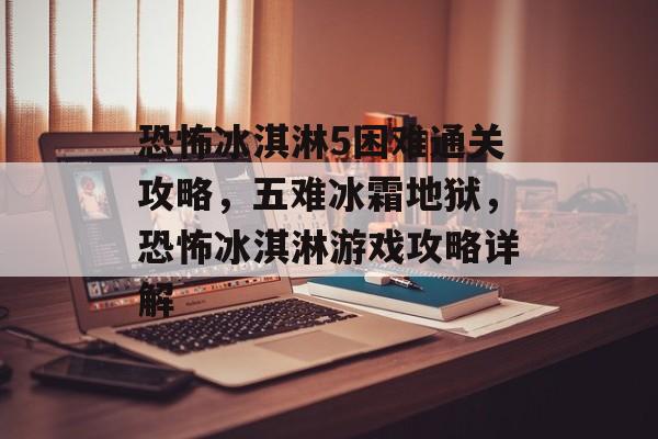 恐怖冰淇淋5困难通关攻略,五难冰霜地狱,恐怖冰淇淋游戏攻略详解 恐怖冰淇淋5困难通关攻略,五难冰霜地狱,恐怖冰淇淋游戏攻略详解