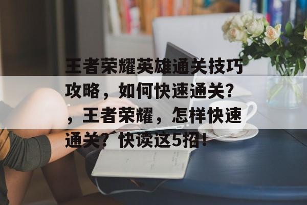 王者荣耀英雄通关技巧攻略,如何快速通关?,王者荣耀,怎样快速通关?快读这5招! 王者荣耀英雄通关技巧攻略,如何快速通关?,王者荣耀,怎样快速通关?快读这5招!