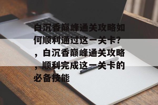 白沉香巅峰通关攻略如何顺利通过这一关卡?,白沉香巅峰通关攻略,顺利完成这一关卡的必备技能 白沉香巅峰通关攻略如何顺利通过这一关卡?,白沉香巅峰通关攻略,顺利完成这一关卡的必备技能