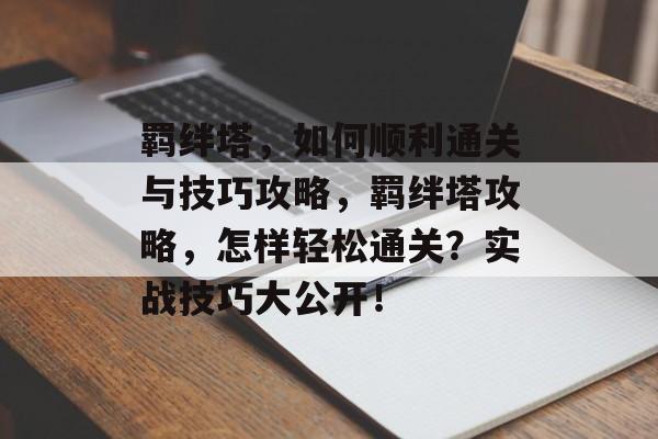 羁绊塔,如何顺利通关与技巧攻略,羁绊塔攻略,怎样轻松通关?实战技巧大公开! 羁绊塔,如何顺利通关与技巧攻略,羁绊塔攻略,怎样轻松通关?实战技巧大公开!