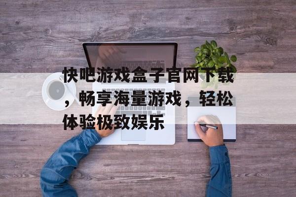 快吧游戏盒子官网下载,畅享海量游戏,轻松体验极致娱乐 快吧游戏盒子官网下载,畅享海量游戏,轻松体验极致娱乐