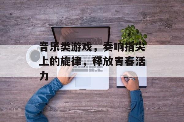 音乐类游戏,奏响指尖上的旋律,释放青春活力 音乐类游戏,奏响指尖上的旋律,释放青春活力