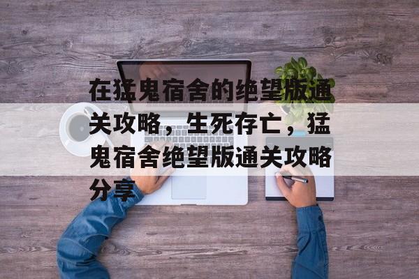 在猛鬼宿舍的绝望版通关攻略,生死存亡,猛鬼宿舍绝望版通关攻略分享 在猛鬼宿舍的绝望版通关攻略,生死存亡,猛鬼宿舍绝望版通关攻略分享