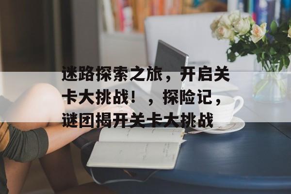 迷路探索之旅,开启关卡大挑战!,探险记,谜团揭开关卡大挑战 迷路探索之旅,开启关卡大挑战!,探险记,谜团揭开关卡大挑战