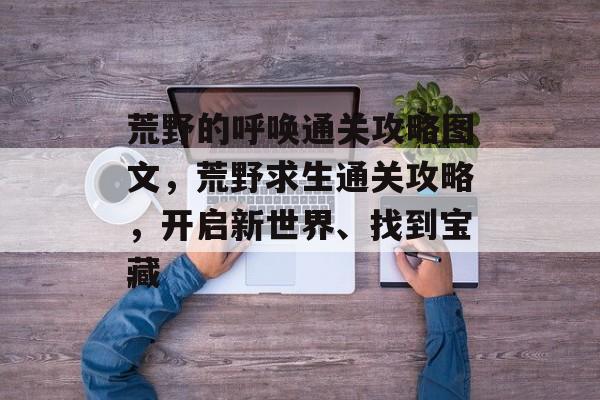 荒野的呼唤通关攻略图文,荒野求生通关攻略,开启新世界、找到宝藏 荒野的呼唤通关攻略图文,荒野求生通关攻略,开启新世界、找到宝藏