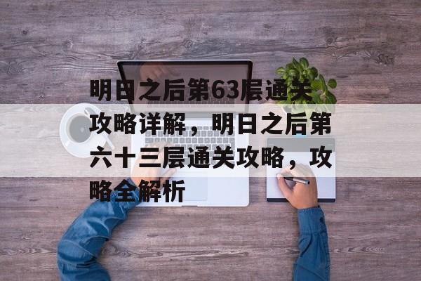 明日之后第63层通关攻略详解,明日之后第六十三层通关攻略,攻略全解析 明日之后第63层通关攻略详解,明日之后第六十三层通关攻略,攻略全解析
