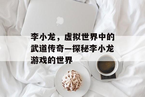 李小龙，虚拟世界中的武道传奇—探秘李小龙游戏的世界
