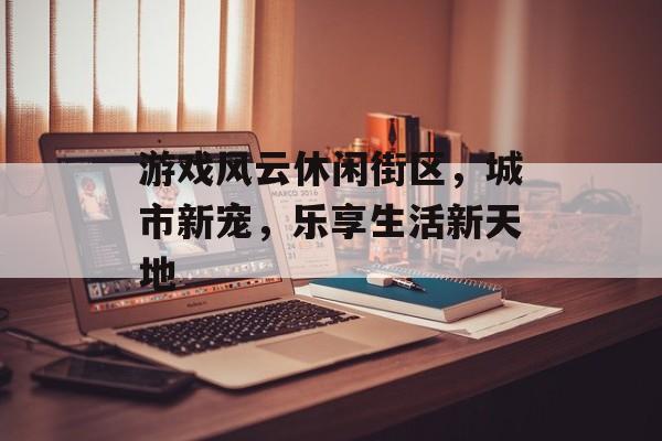 游戏风云休闲街区,城市新宠,乐享生活新天地 游戏风云休闲街区,城市新宠,乐享生活新天地
