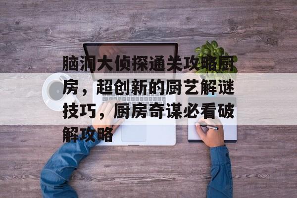 脑洞大侦探通关攻略厨房,超创新的厨艺解谜技巧,厨房奇谋必看破解攻略 脑洞大侦探通关攻略厨房,超创新的厨艺解谜技巧,厨房奇谋必看破解攻略