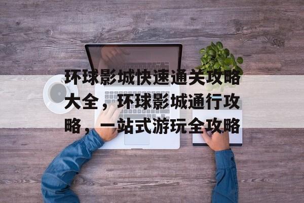 环球影城快速通关攻略大全,环球影城通行攻略,一站式游玩全攻略 环球影城快速通关攻略大全,环球影城通行攻略,一站式游玩全攻略