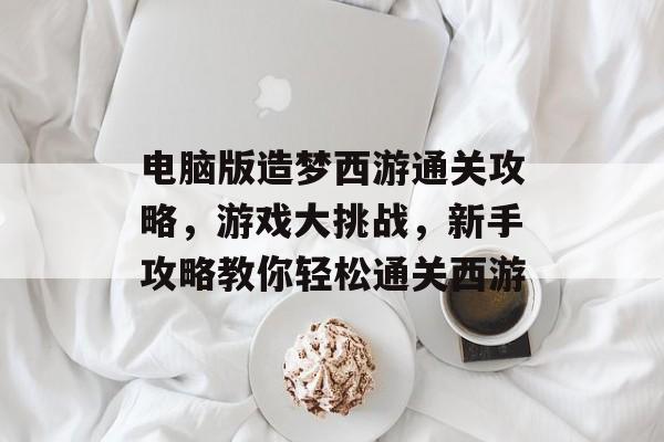 电脑版造梦西游通关攻略,游戏大挑战,新手攻略教你轻松通关西游 电脑版造梦西游通关攻略,游戏大挑战,新手攻略教你轻松通关西游