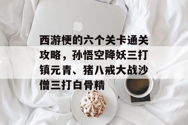 西游梗的六个关卡通关攻略,孙悟空降妖三打镇元青、猪八戒大战沙僧三打白骨精 西游梗的六个关卡通关攻略,孙悟空降妖三打镇元青、猪八戒大战沙僧三打白骨精