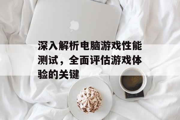 深入解析电脑游戏性能测试,全面评估游戏体验的关键 深入解析电脑游戏性能测试,全面评估游戏体验的关键