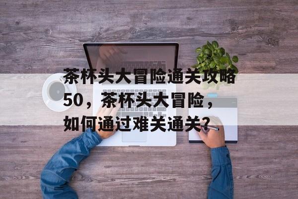 茶杯头大冒险通关攻略50,茶杯头大冒险,如何通过难关通关? 茶杯头大冒险通关攻略50,茶杯头大冒险,如何通过难关通关?