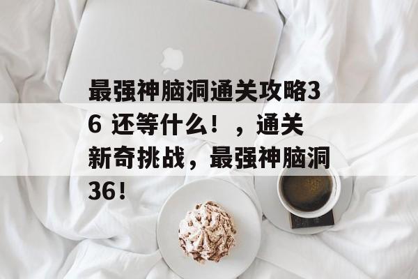 最强神脑洞通关攻略36 还等什么!,通关新奇挑战,最强神脑洞36! 最强神脑洞通关攻略36 还等什么!,通关新奇挑战,最强神脑洞36!