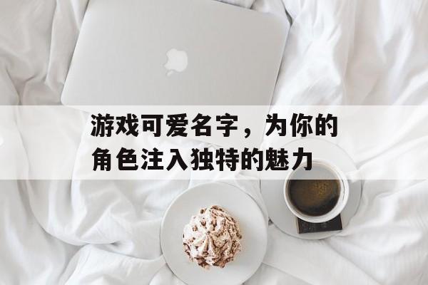 游戏可爱名字,为你的角色注入独特的魅力 游戏可爱名字,为你的角色注入独特的魅力