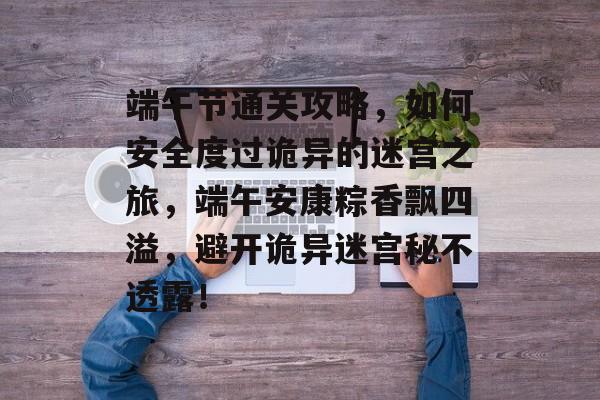 端午节通关攻略,如何安全度过诡异的迷宫之旅,端午安康粽香飘四溢,避开诡异迷宫秘不透露! 端午节通关攻略,如何安全度过诡异的迷宫之旅,端午安康粽香飘四溢,避开诡异迷宫秘不透露!