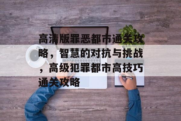 高清版罪恶都市通关攻略,智慧的对抗与挑战,高级犯罪都市高技巧通关攻略 高清版罪恶都市通关攻略,智慧的对抗与挑战,高级犯罪都市高技巧通关攻略
