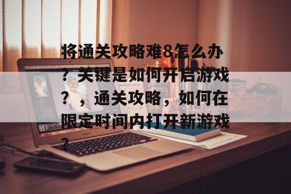 将通关攻略难8怎么办?关键是如何开启游戏?,通关攻略,如何在限定时间内打开新游戏? 将通关攻略难8怎么办?关键是如何开启游戏?,通关攻略,如何在限定时间内打开新游戏?