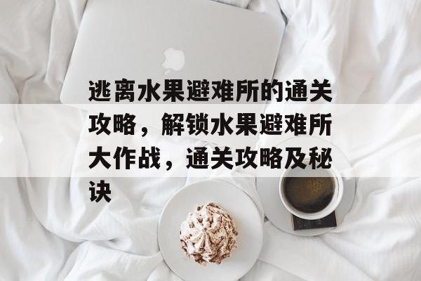 逃离水果避难所的通关攻略,解锁水果避难所大作战,通关攻略及秘诀 逃离水果避难所的通关攻略,解锁水果避难所大作战,通关攻略及秘诀