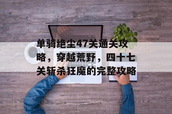 单骑绝尘47关通关攻略,穿越荒野,四十七关斩杀狂魔的完整攻略 单骑绝尘47关通关攻略,穿越荒野,四十七关斩杀狂魔的完整攻略