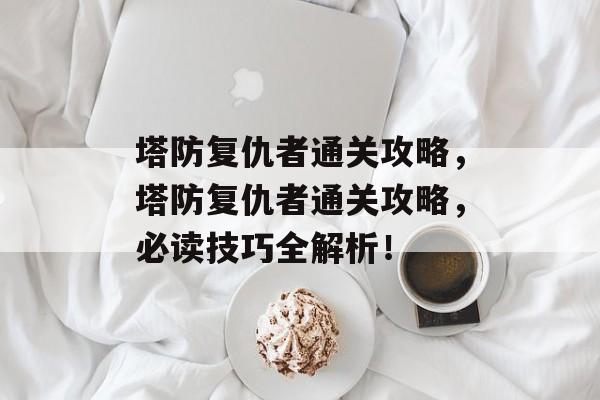 塔防复仇者通关攻略，塔防复仇者通关攻略，必读技巧全解析！