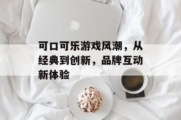 可口可乐游戏风潮,从经典到创新,品牌互动新体验 可口可乐游戏风潮,从经典到创新,品牌互动新体验